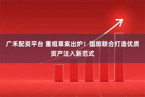 广禾配资平台 重组草案出炉！国旅联合打造优质资产注入新范式