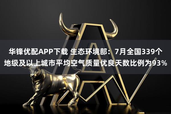 华锋优配APP下载 生态环境部：7月全国339个地级及以上城市平均空气质量优良天数比例为93%