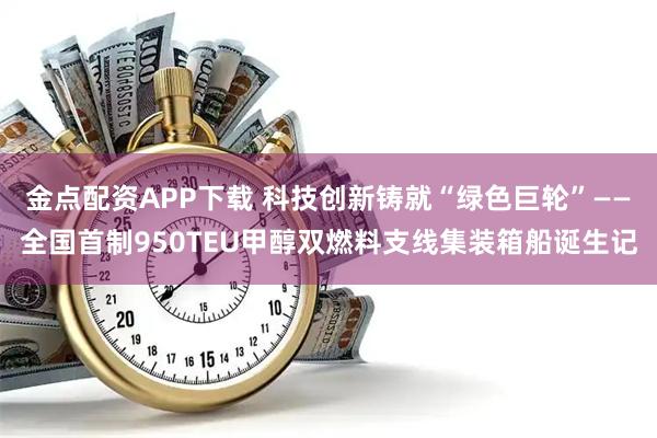 金点配资APP下载 科技创新铸就“绿色巨轮”——全国首制950TEU甲醇双燃料支线集装箱船诞生记