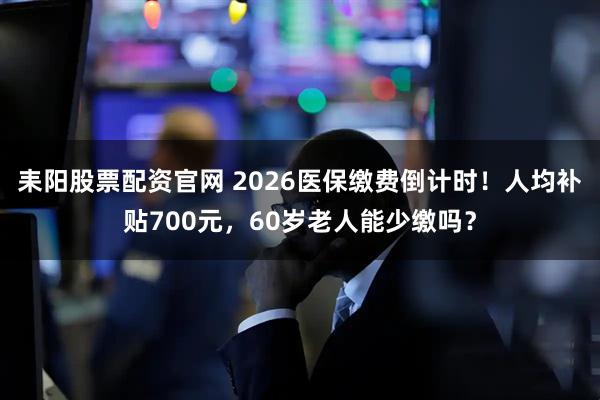 耒阳股票配资官网 2026医保缴费倒计时!人均补贴700元,60岁老人能少缴吗?