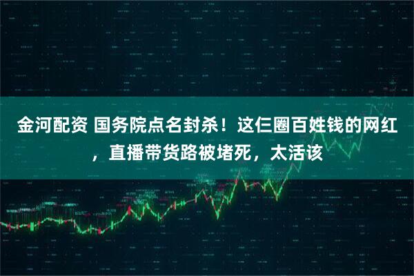 金河配资 国务院点名封杀！这仨圈百姓钱的网红，直播带货路被堵死，太活该