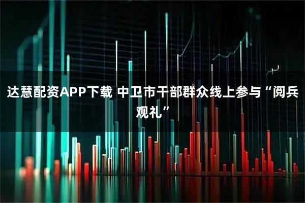 达慧配资APP下载 中卫市干部群众线上参与“阅兵观礼”