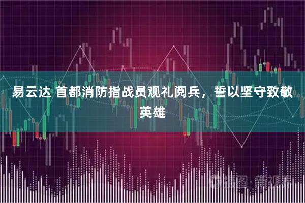 易云达 首都消防指战员观礼阅兵，誓以坚守致敬英雄