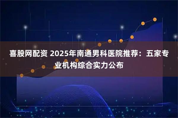 喜股网配资 2025年南通男科医院推荐：五家专业机构综合实力公布