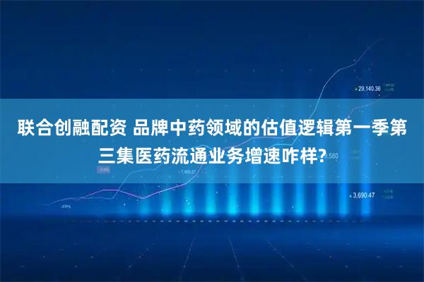 联合创融配资 品牌中药领域的估值逻辑第一季第三集医药流通业务增速咋样?